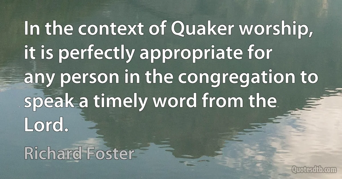 In the context of Quaker worship, it is perfectly appropriate for any person in the congregation to speak a timely word from the Lord. (Richard Foster)