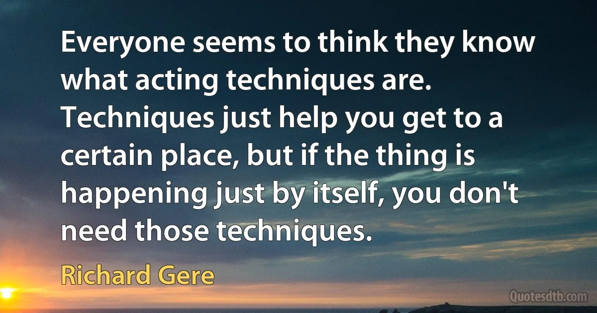 Everyone seems to think they know what acting techniques are. Techniques just help you get to a certain place, but if the thing is happening just by itself, you don't need those techniques. (Richard Gere)