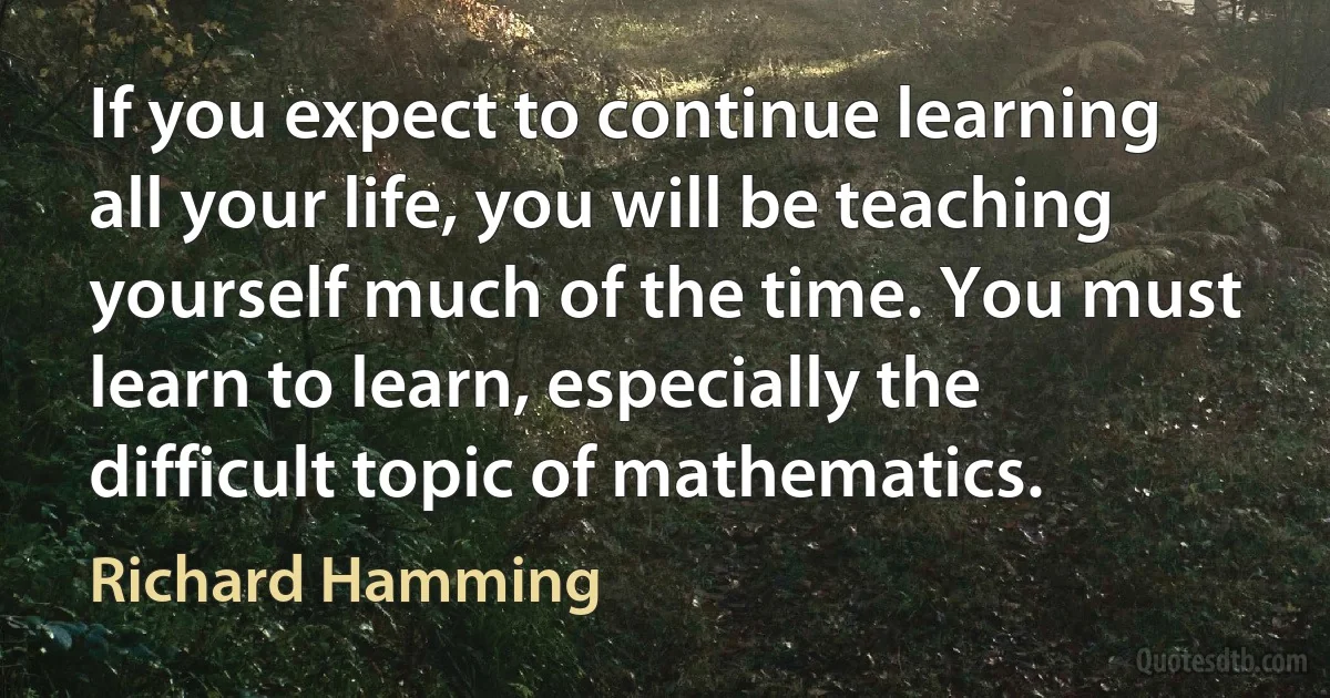 If you expect to continue learning all your life, you will be teaching yourself much of the time. You must learn to learn, especially the difficult topic of mathematics. (Richard Hamming)