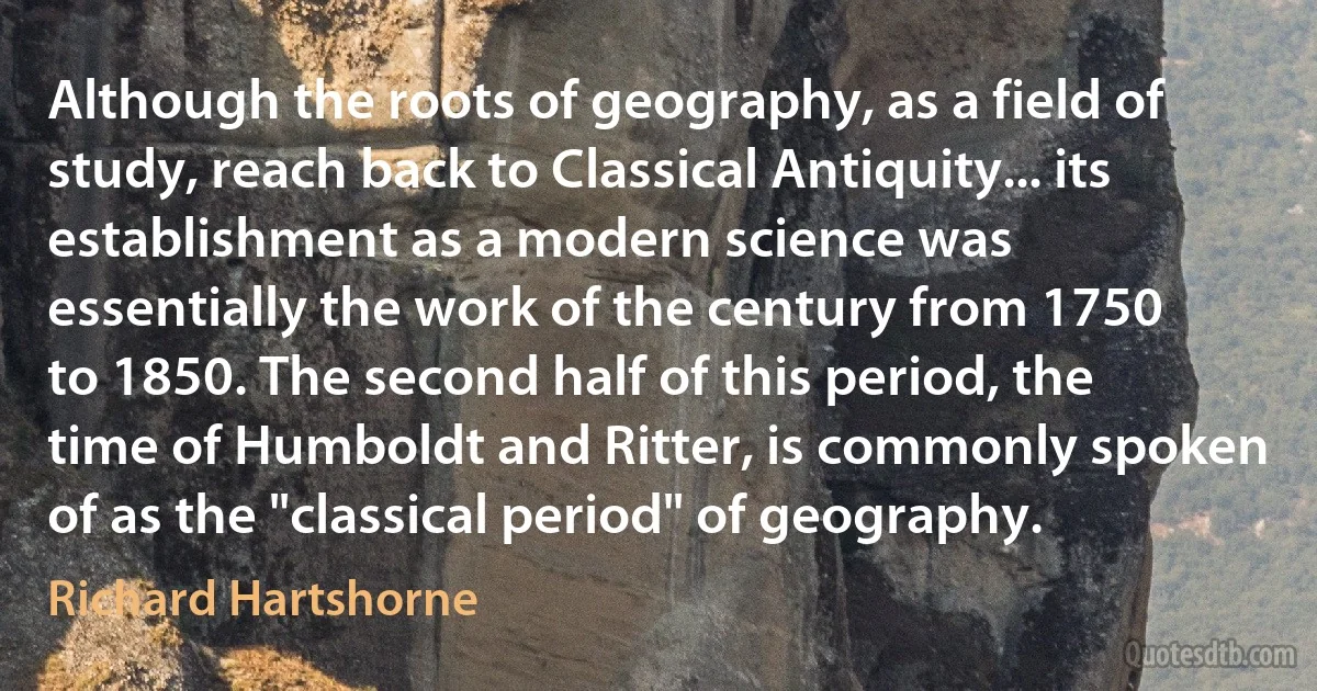 Although the roots of geography, as a field of study, reach back to Classical Antiquity... its establishment as a modern science was essentially the work of the century from 1750 to 1850. The second half of this period, the time of Humboldt and Ritter, is commonly spoken of as the "classical period" of geography. (Richard Hartshorne)