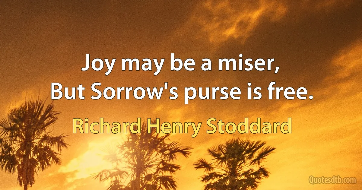 Joy may be a miser,
But Sorrow's purse is free. (Richard Henry Stoddard)