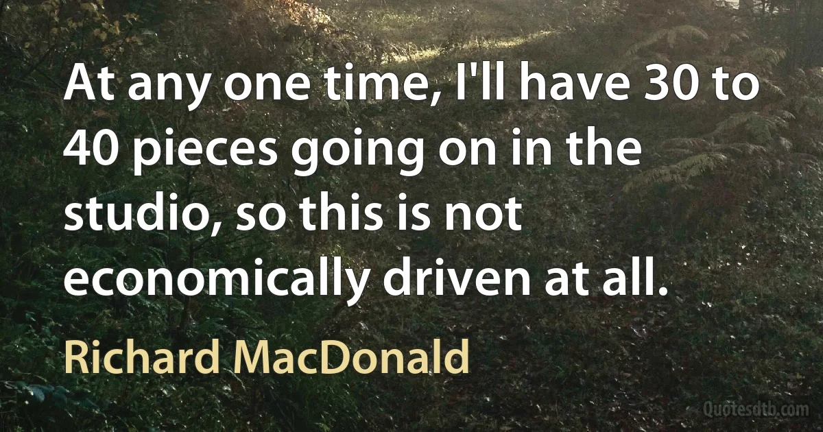 At any one time, I'll have 30 to 40 pieces going on in the studio, so this is not economically driven at all. (Richard MacDonald)