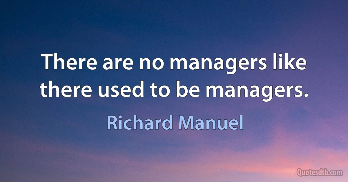 There are no managers like there used to be managers. (Richard Manuel)