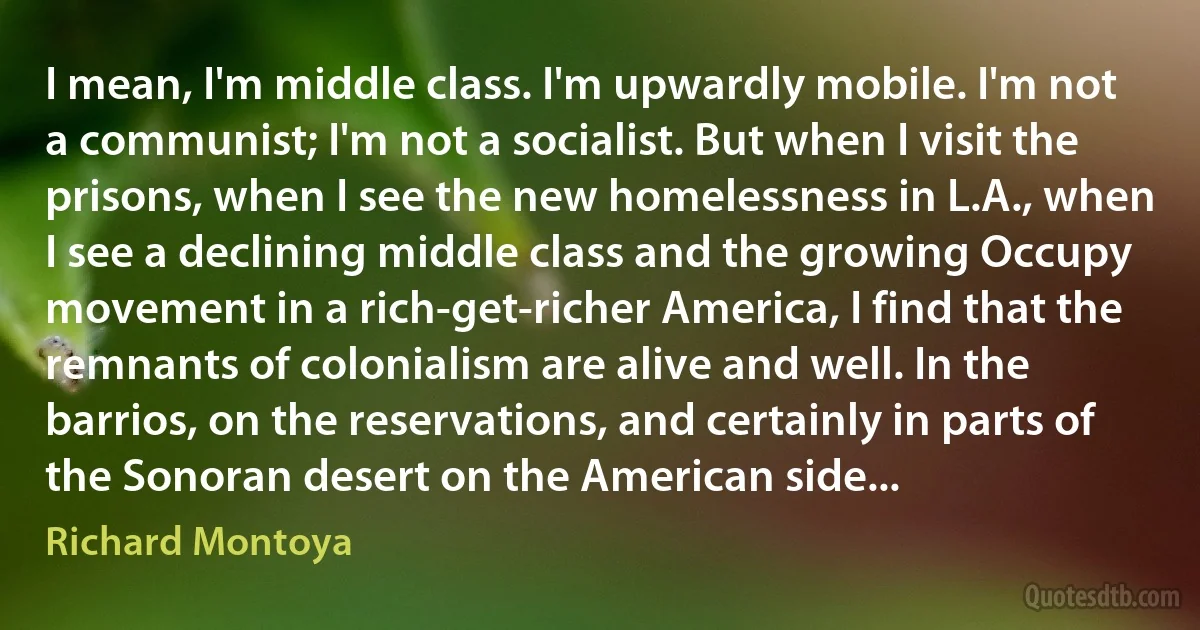 I mean, I'm middle class. I'm upwardly mobile. I'm not a communist; I'm not a socialist. But when I visit the prisons, when I see the new homelessness in L.A., when I see a declining middle class and the growing Occupy movement in a rich-get-richer America, I find that the remnants of colonialism are alive and well. In the barrios, on the reservations, and certainly in parts of the Sonoran desert on the American side... (Richard Montoya)