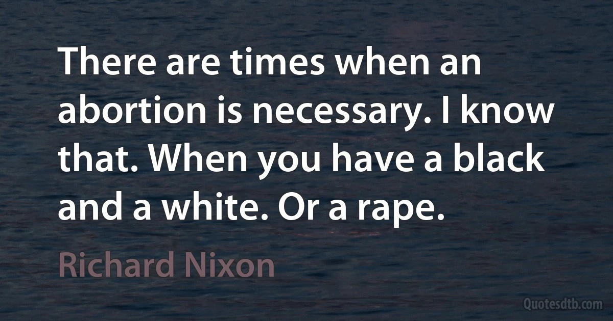 There are times when an abortion is necessary. I know that. When you have a black and a white. Or a rape. (Richard Nixon)