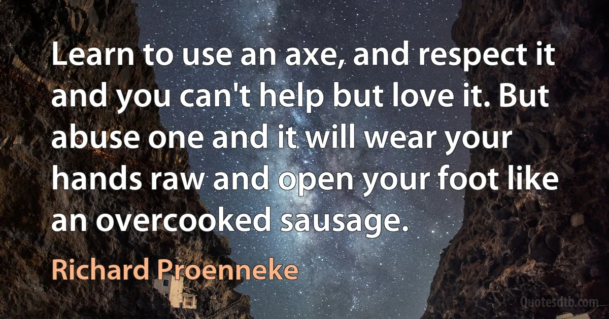 Learn to use an axe, and respect it and you can't help but love it. But abuse one and it will wear your hands raw and open your foot like an overcooked sausage. (Richard Proenneke)