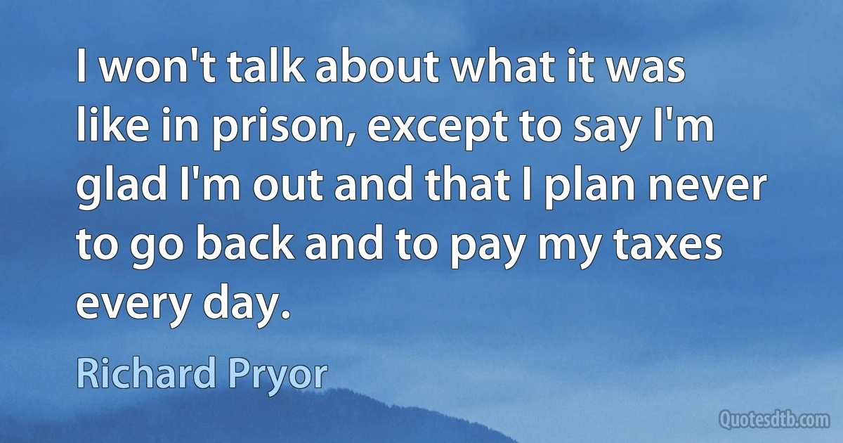 I won't talk about what it was like in prison, except to say I'm glad I'm out and that I plan never to go back and to pay my taxes every day. (Richard Pryor)