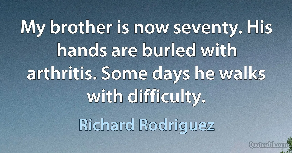 My brother is now seventy. His hands are burled with arthritis. Some days he walks with difficulty. (Richard Rodriguez)