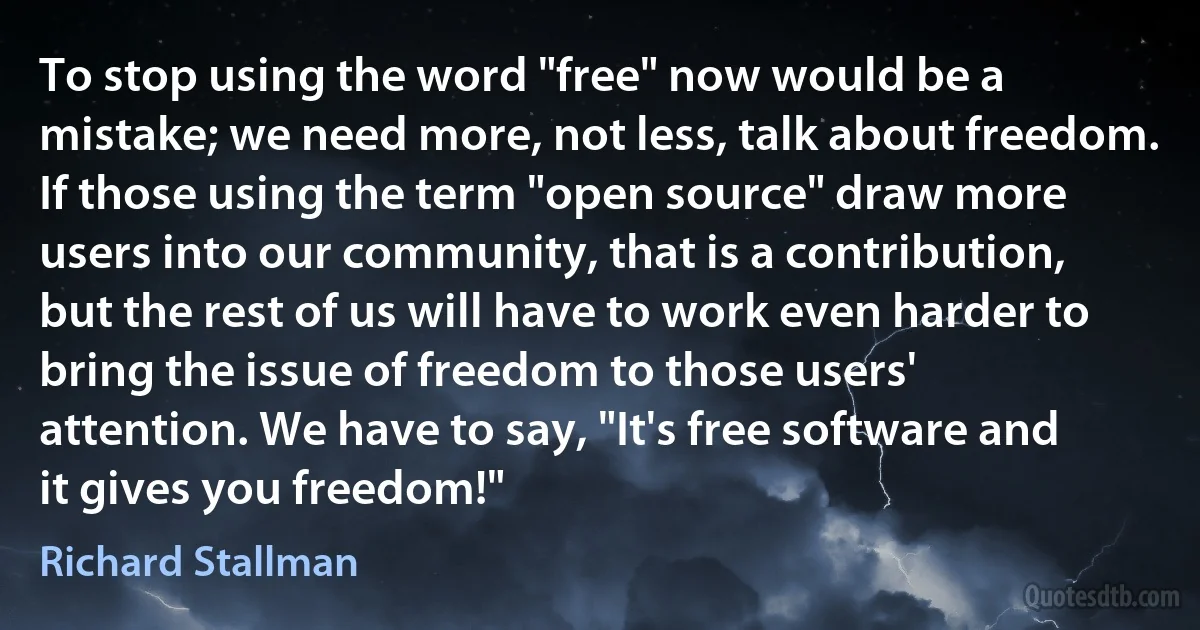 To stop using the word "free" now would be a mistake; we need more, not less, talk about freedom.
If those using the term "open source" draw more users into our community, that is a contribution, but the rest of us will have to work even harder to bring the issue of freedom to those users' attention. We have to say, "It's free software and it gives you freedom!" (Richard Stallman)