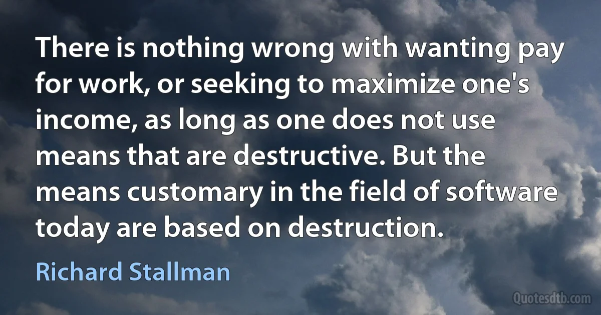 There is nothing wrong with wanting pay for work, or seeking to maximize one's income, as long as one does not use means that are destructive. But the means customary in the field of software today are based on destruction. (Richard Stallman)