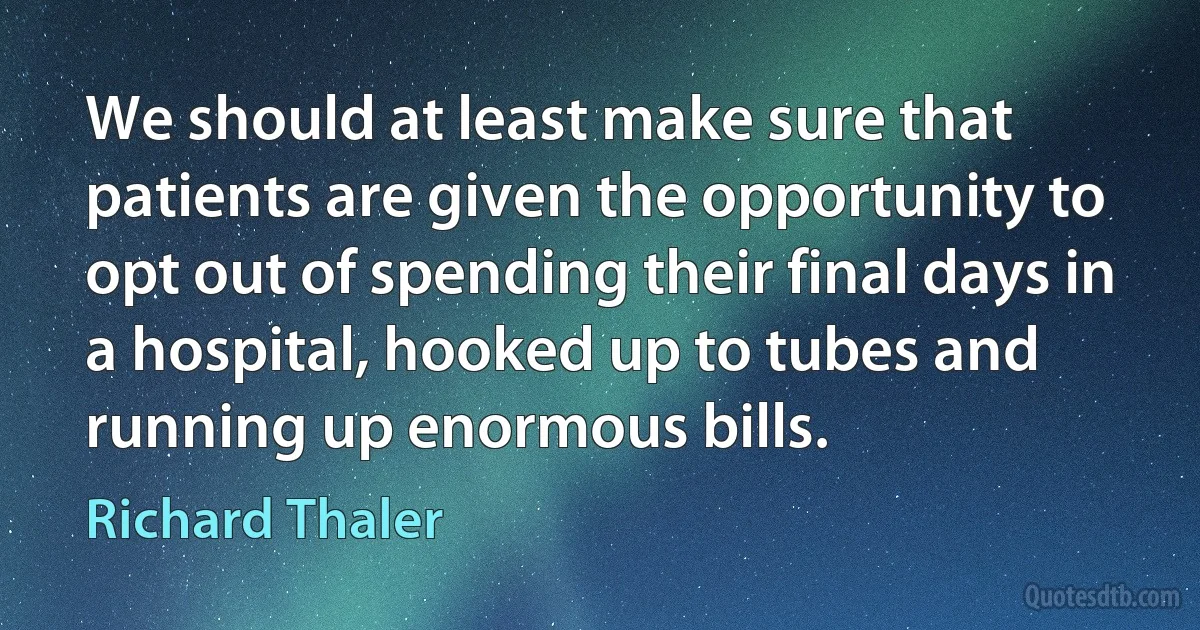 We should at least make sure that patients are given the opportunity to opt out of spending their final days in a hospital, hooked up to tubes and running up enormous bills. (Richard Thaler)