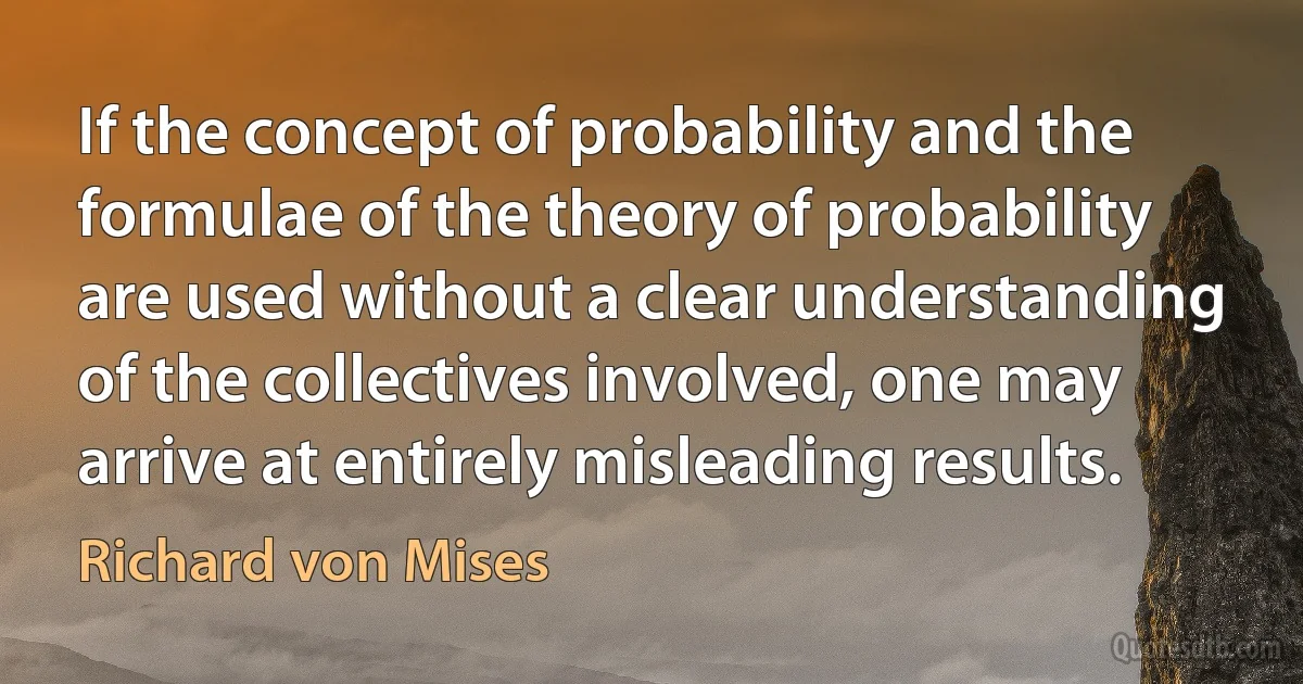 If the concept of probability and the formulae of the theory of probability are used without a clear understanding of the collectives involved, one may arrive at entirely misleading results. (Richard von Mises)