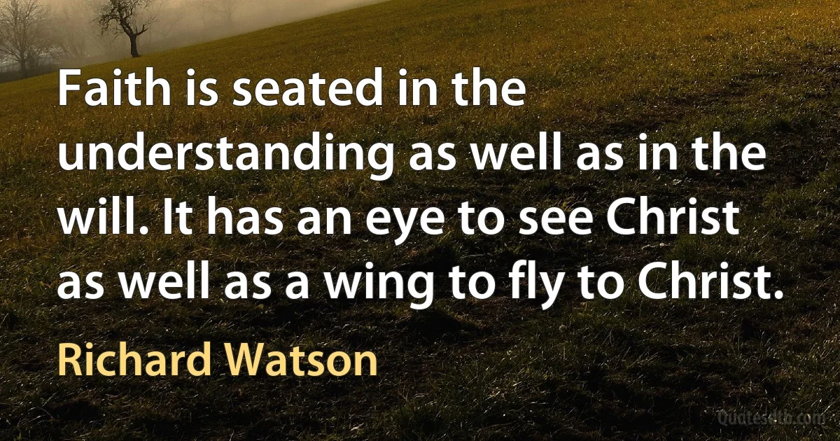 Faith is seated in the understanding as well as in the will. It has an eye to see Christ as well as a wing to fly to Christ. (Richard Watson)