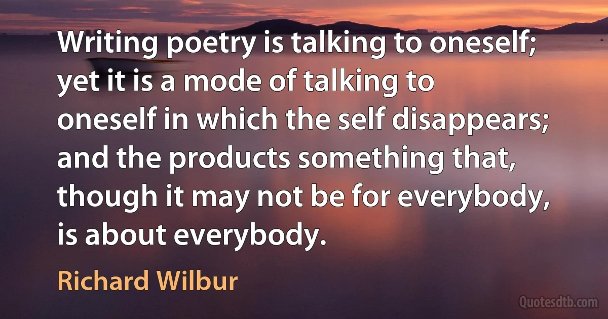 Writing poetry is talking to oneself; yet it is a mode of talking to oneself in which the self disappears; and the products something that, though it may not be for everybody, is about everybody. (Richard Wilbur)