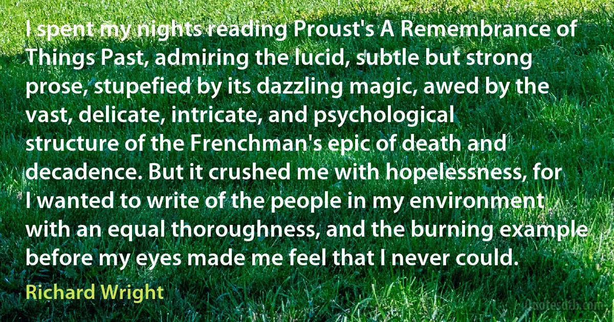 I spent my nights reading Proust's A Remembrance of Things Past, admiring the lucid, subtle but strong prose, stupefied by its dazzling magic, awed by the vast, delicate, intricate, and psychological structure of the Frenchman's epic of death and decadence. But it crushed me with hopelessness, for I wanted to write of the people in my environment with an equal thoroughness, and the burning example before my eyes made me feel that I never could. (Richard Wright)