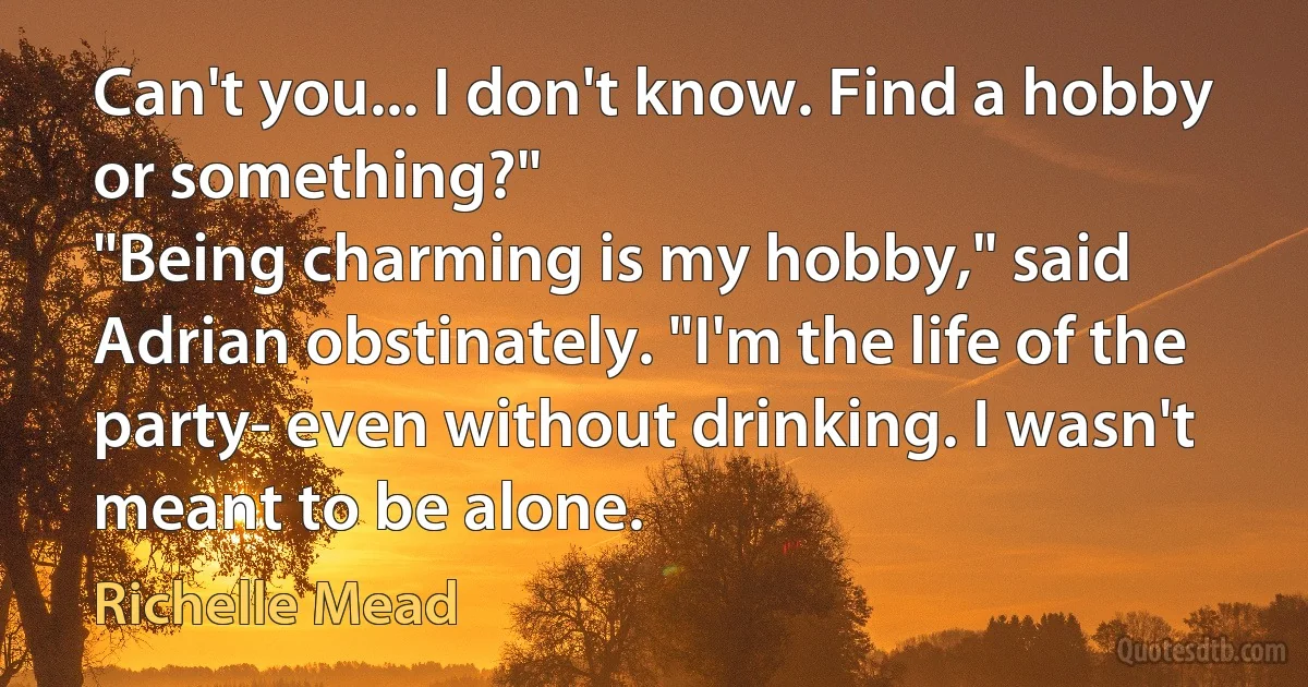 Can't you... I don't know. Find a hobby or something?"
"Being charming is my hobby," said Adrian obstinately. "I'm the life of the party- even without drinking. I wasn't meant to be alone. (Richelle Mead)