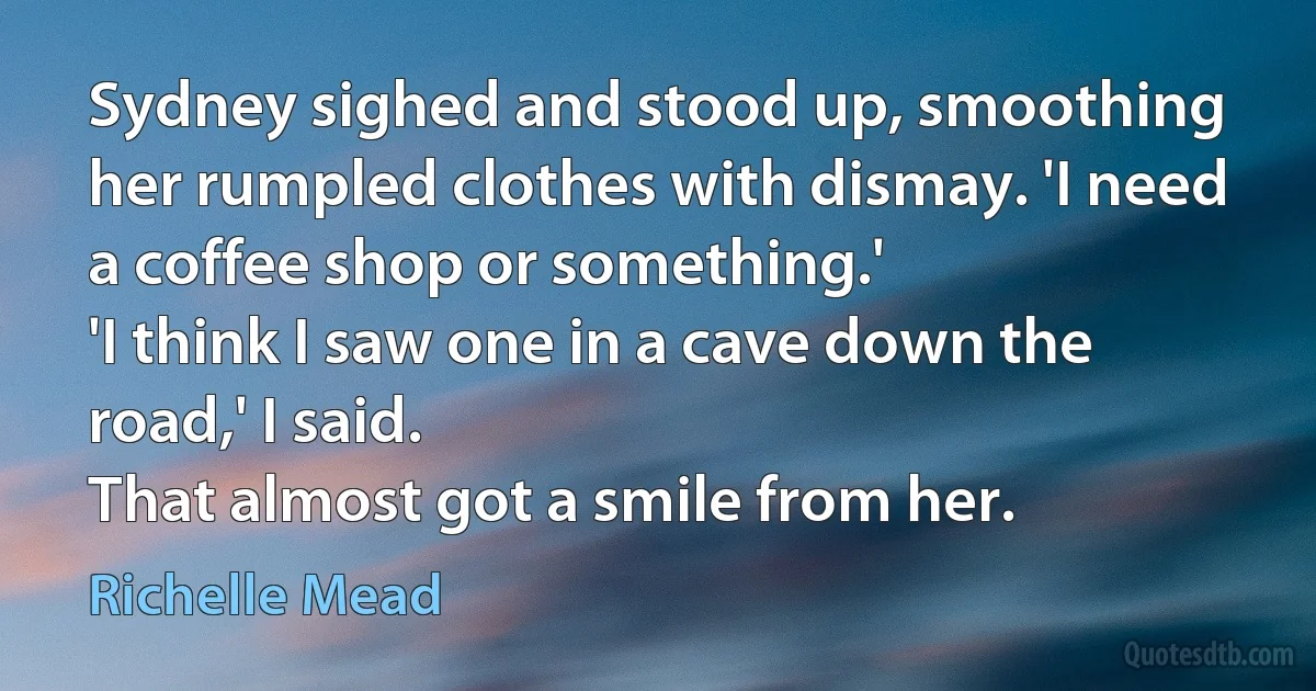 Sydney sighed and stood up, smoothing her rumpled clothes with dismay. 'I need a coffee shop or something.'
'I think I saw one in a cave down the road,' I said.
That almost got a smile from her. (Richelle Mead)