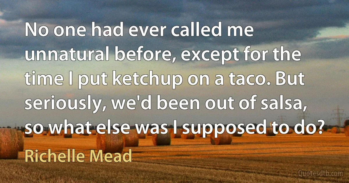 No one had ever called me unnatural before, except for the time I put ketchup on a taco. But seriously, we'd been out of salsa, so what else was I supposed to do? (Richelle Mead)