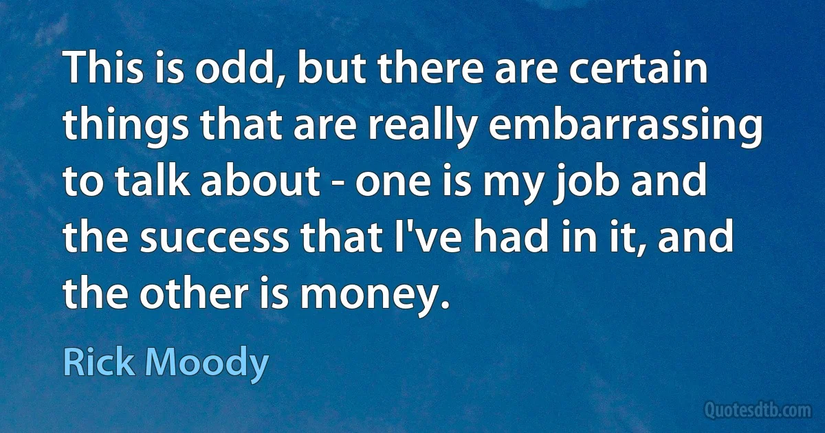 This is odd, but there are certain things that are really embarrassing to talk about - one is my job and the success that I've had in it, and the other is money. (Rick Moody)