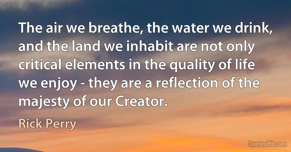 The air we breathe, the water we drink, and the land we inhabit are not only critical elements in the quality of life we enjoy - they are a reflection of the majesty of our Creator. (Rick Perry)