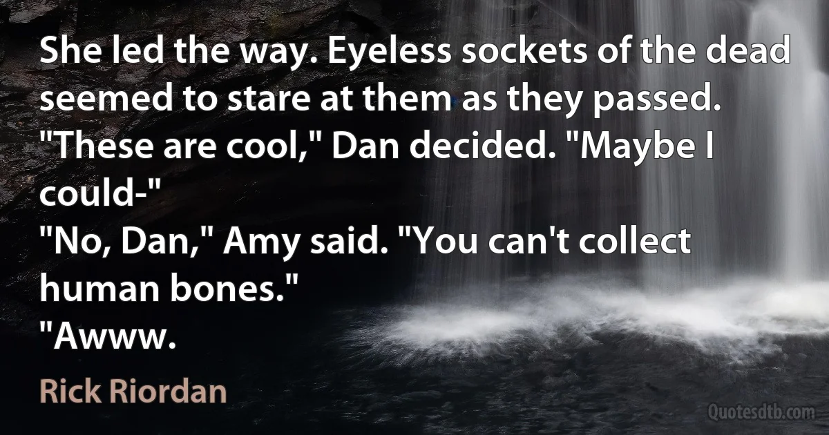 She led the way. Eyeless sockets of the dead seemed to stare at them as they passed.
"These are cool," Dan decided. "Maybe I could-"
"No, Dan," Amy said. "You can't collect human bones."
"Awww. (Rick Riordan)