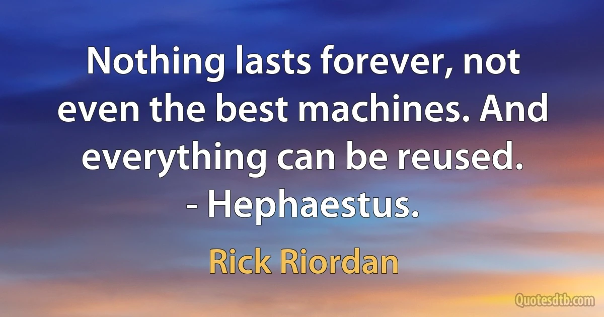 Nothing lasts forever, not even the best machines. And everything can be reused.
- Hephaestus. (Rick Riordan)