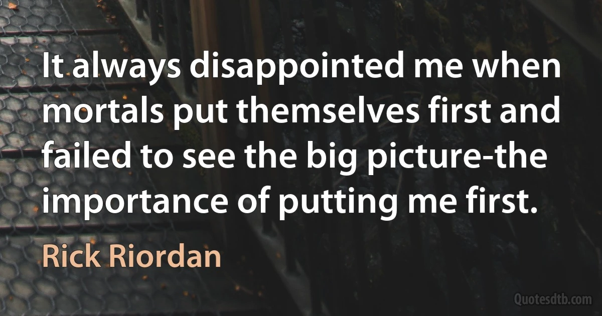 It always disappointed me when mortals put themselves first and failed to see the big picture-the importance of putting me first. (Rick Riordan)