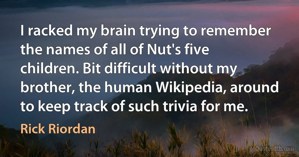 I racked my brain trying to remember the names of all of Nut's five children. Bit difficult without my brother, the human Wikipedia, around to keep track of such trivia for me. (Rick Riordan)