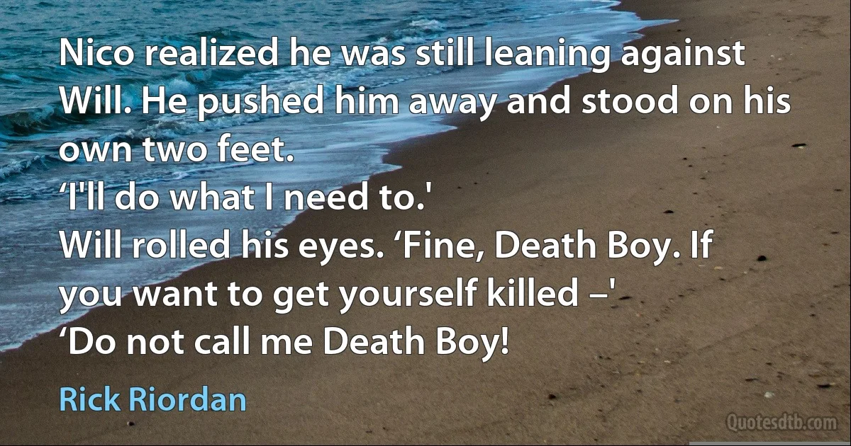 Nico realized he was still leaning against Will. He pushed him away and stood on his own two feet.
‘I'll do what I need to.'
Will rolled his eyes. ‘Fine, Death Boy. If you want to get yourself killed –'
‘Do not call me Death Boy! (Rick Riordan)