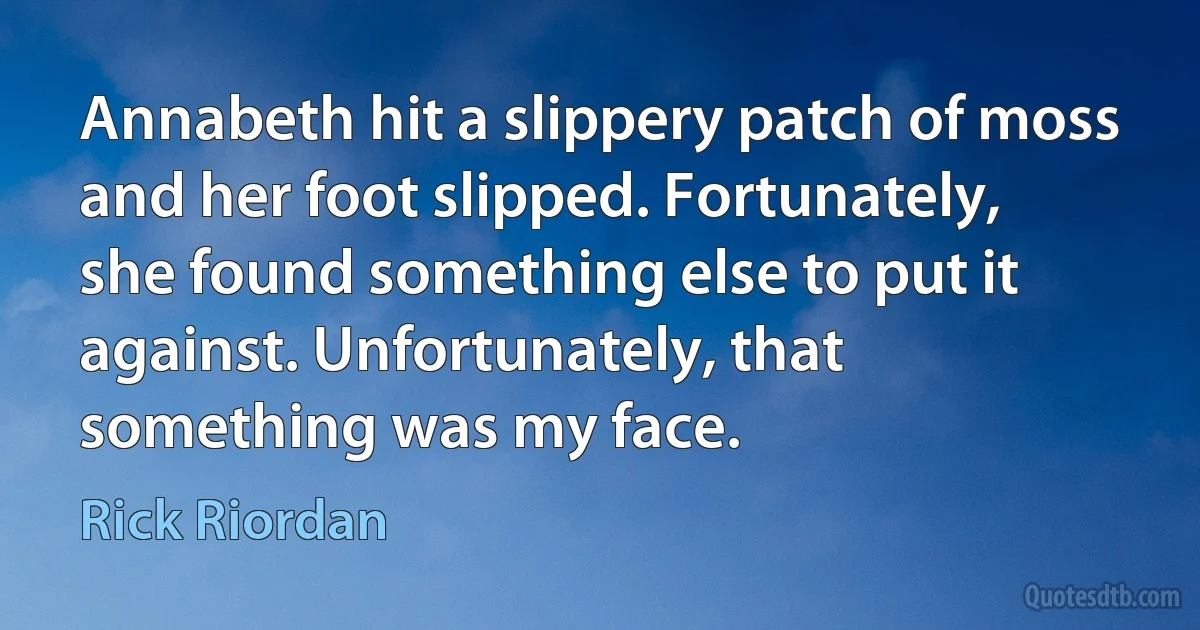 Annabeth hit a slippery patch of moss and her foot slipped. Fortunately, she found something else to put it against. Unfortunately, that something was my face. (Rick Riordan)