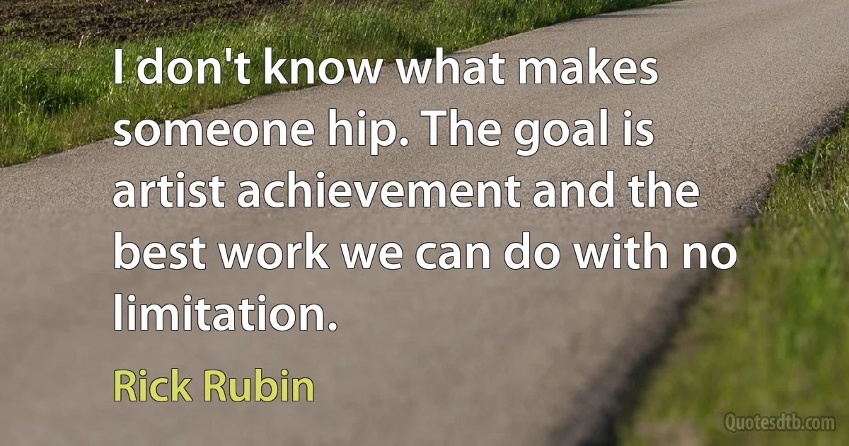 I don't know what makes someone hip. The goal is artist achievement and the best work we can do with no limitation. (Rick Rubin)