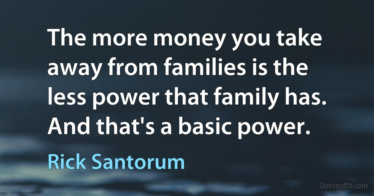 The more money you take away from families is the less power that family has. And that's a basic power. (Rick Santorum)