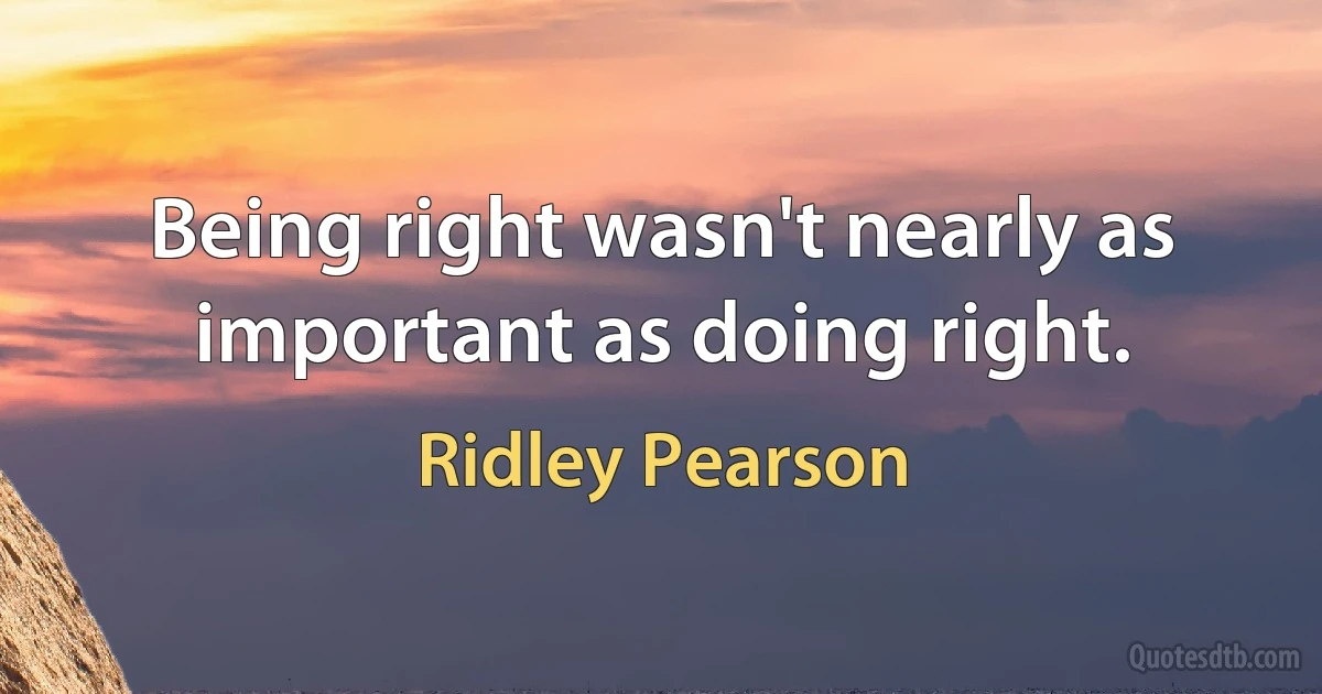 Being right wasn't nearly as important as doing right. (Ridley Pearson)