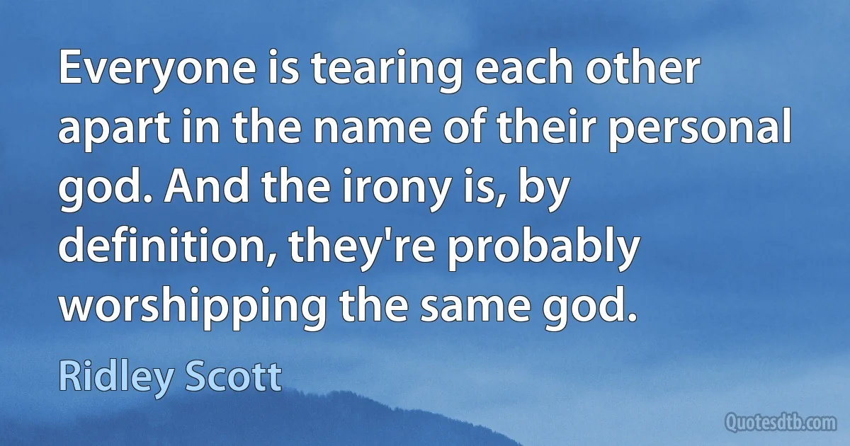 Everyone is tearing each other apart in the name of their personal god. And the irony is, by definition, they're probably worshipping the same god. (Ridley Scott)