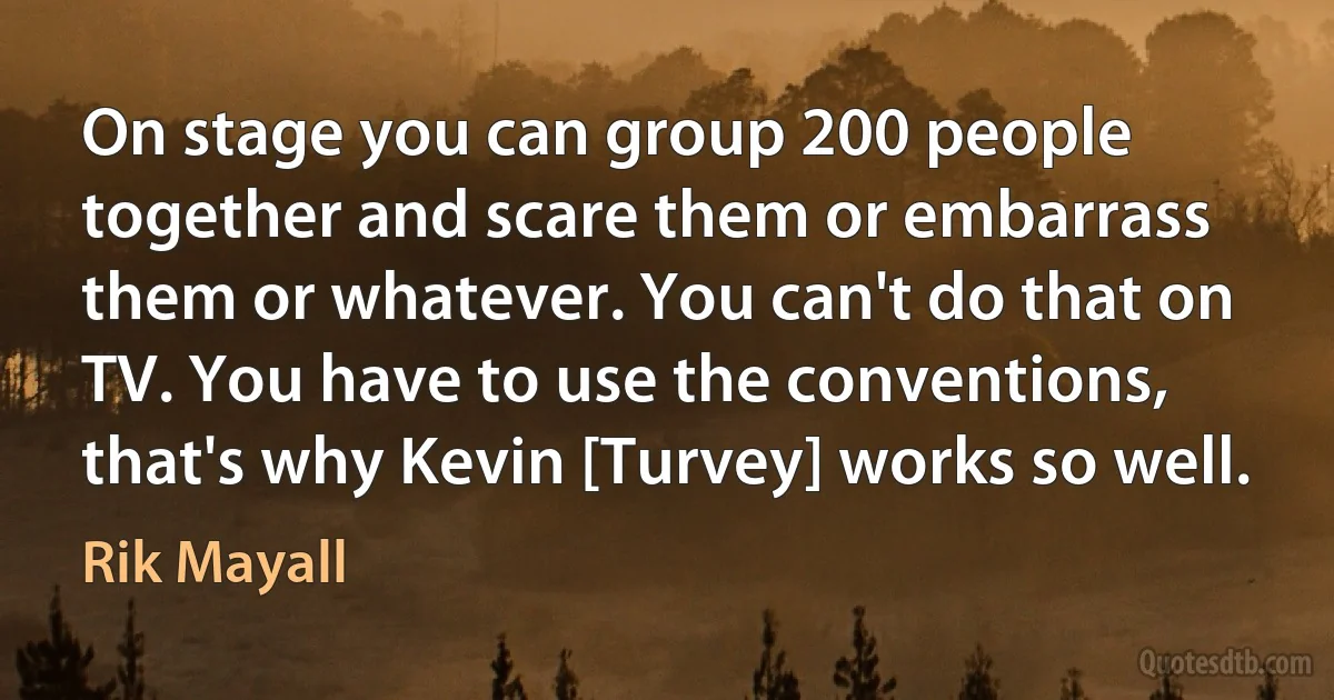 On stage you can group 200 people together and scare them or embarrass them or whatever. You can't do that on TV. You have to use the conventions, that's why Kevin [Turvey] works so well. (Rik Mayall)