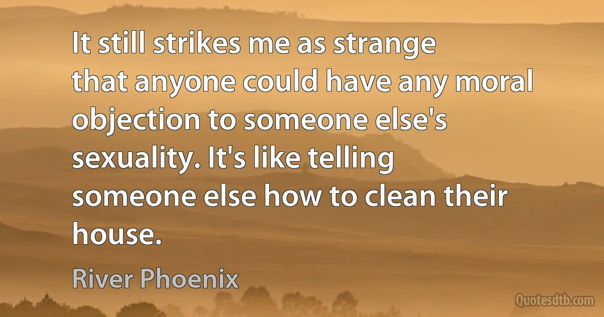 It still strikes me as strange that anyone could have any moral objection to someone else's sexuality. It's like telling someone else how to clean their house. (River Phoenix)