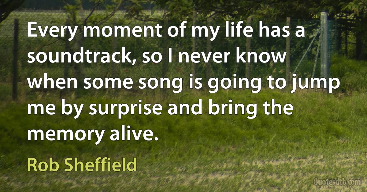 Every moment of my life has a soundtrack, so I never know when some song is going to jump me by surprise and bring the memory alive. (Rob Sheffield)