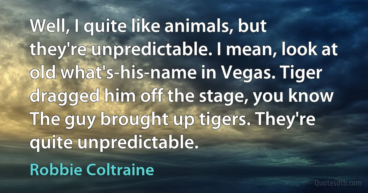 Well, I quite like animals, but they're unpredictable. I mean, look at old what's-his-name in Vegas. Tiger dragged him off the stage, you know The guy brought up tigers. They're quite unpredictable. (Robbie Coltraine)