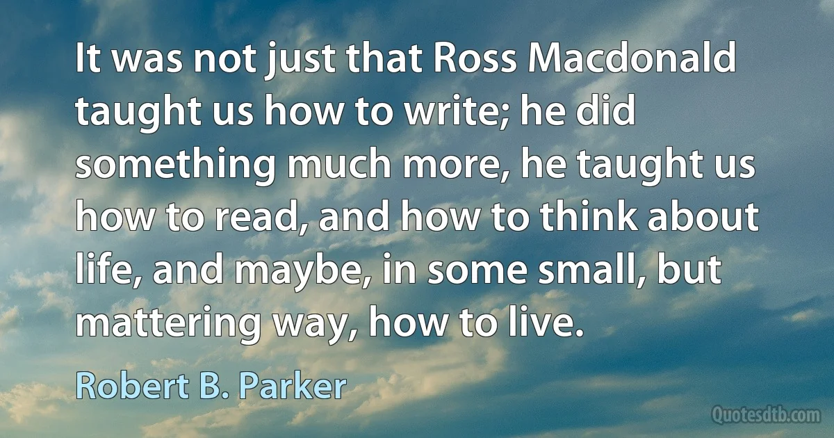 It was not just that Ross Macdonald taught us how to write; he did something much more, he taught us how to read, and how to think about life, and maybe, in some small, but mattering way, how to live. (Robert B. Parker)