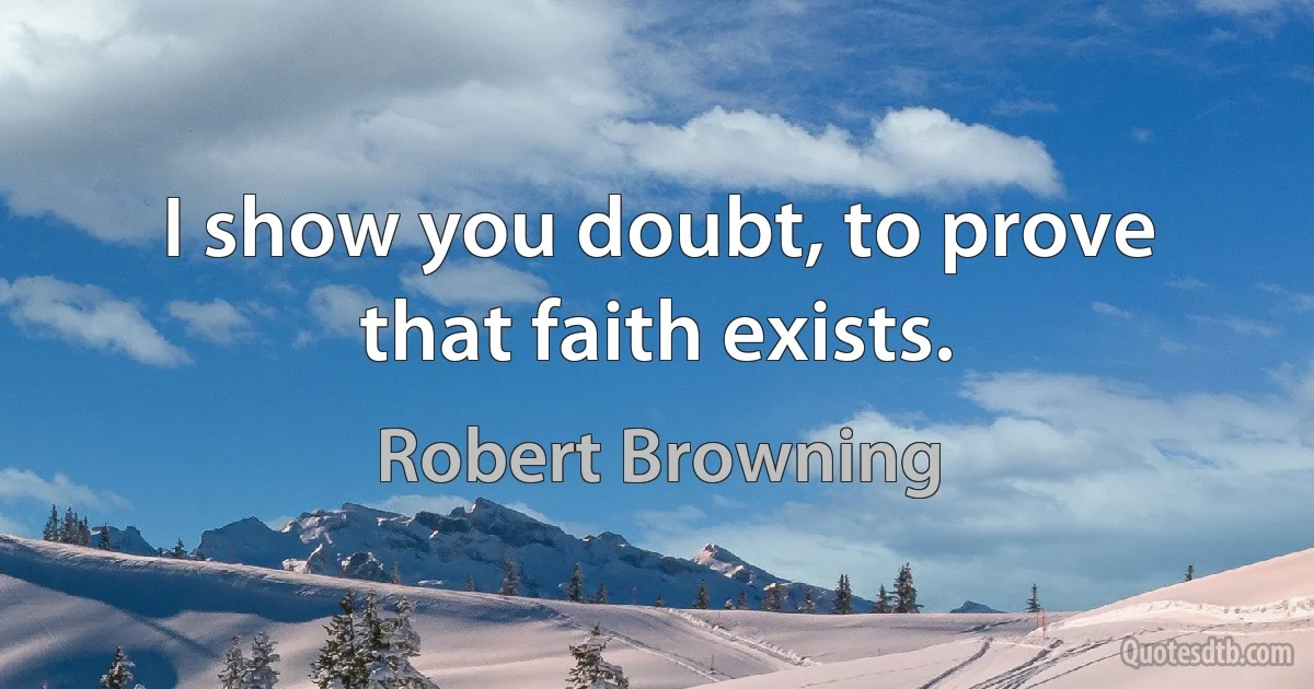 I show you doubt, to prove that faith exists. (Robert Browning)