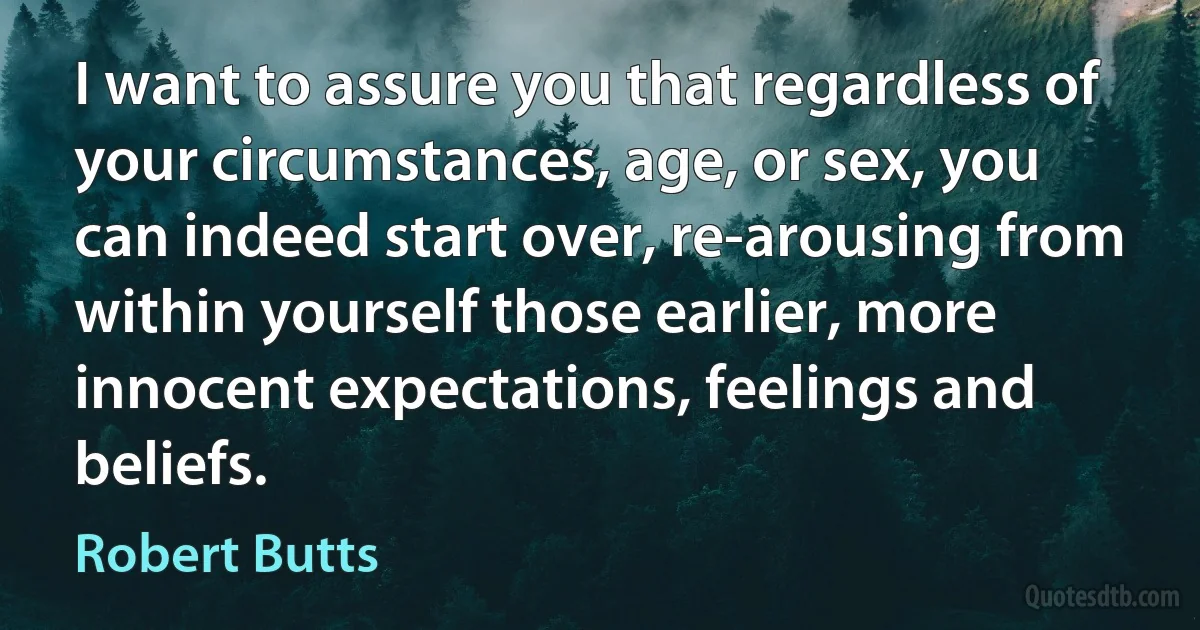 I want to assure you that regardless of your circumstances, age, or sex, you can indeed start over, re-arousing from within yourself those earlier, more innocent expectations, feelings and beliefs. (Robert Butts)