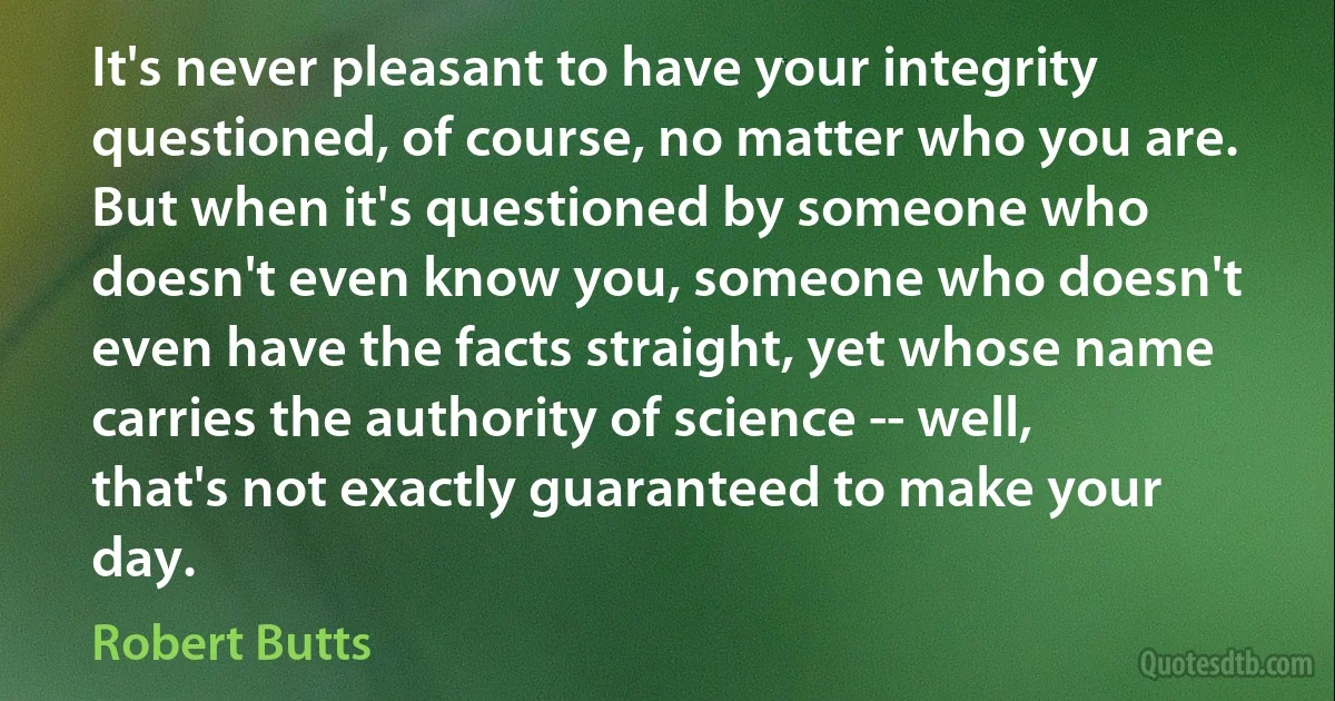 It's never pleasant to have your integrity questioned, of course, no matter who you are. But when it's questioned by someone who doesn't even know you, someone who doesn't even have the facts straight, yet whose name carries the authority of science -- well, that's not exactly guaranteed to make your day. (Robert Butts)