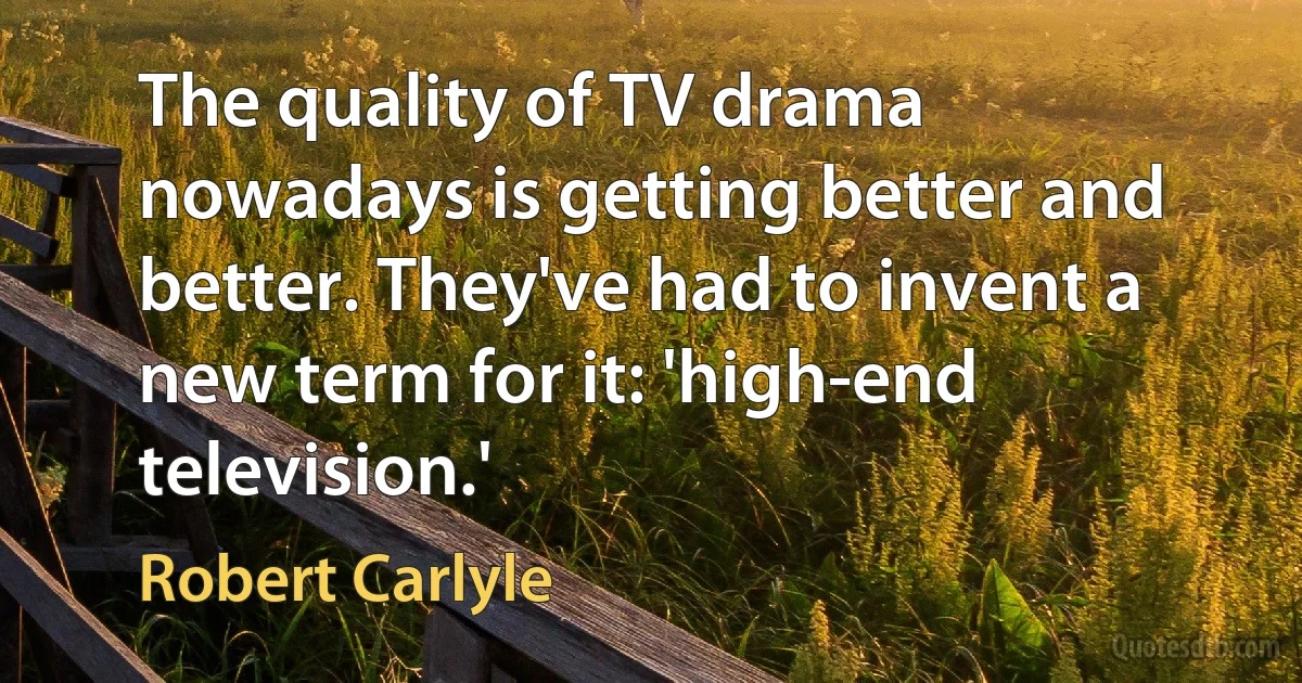 The quality of TV drama nowadays is getting better and better. They've had to invent a new term for it: 'high-end television.' (Robert Carlyle)