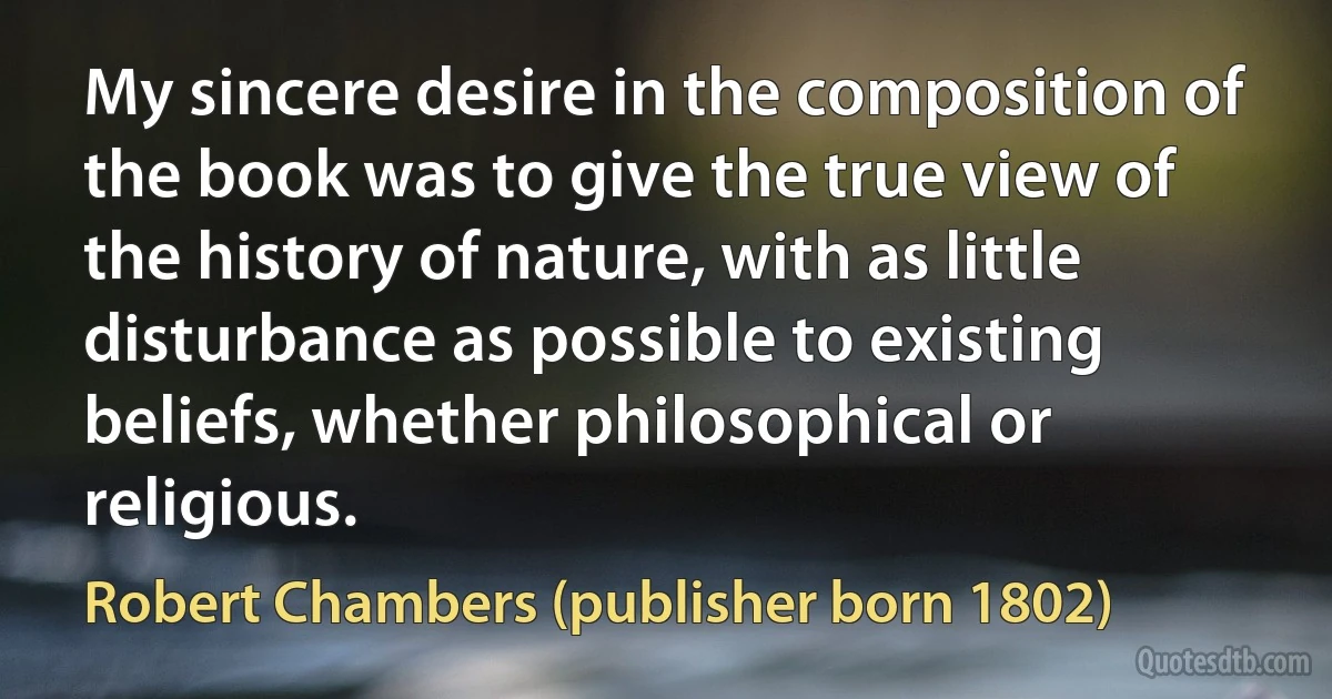 My sincere desire in the composition of the book was to give the true view of the history of nature, with as little disturbance as possible to existing beliefs, whether philosophical or religious. (Robert Chambers (publisher born 1802))