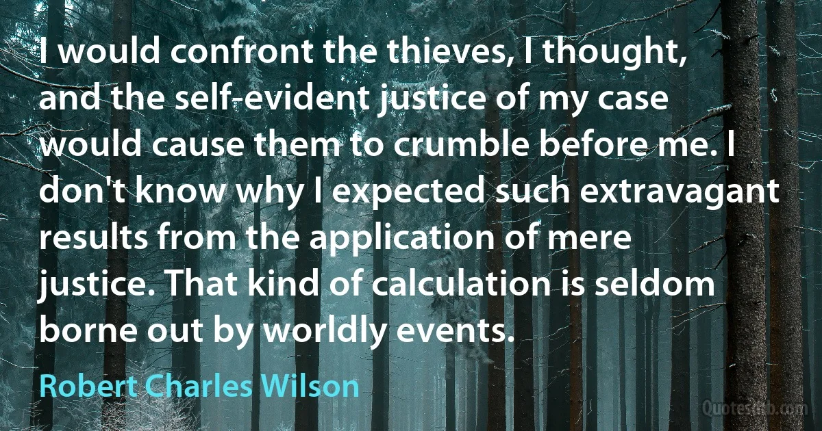 I would confront the thieves, I thought, and the self-evident justice of my case would cause them to crumble before me. I don't know why I expected such extravagant results from the application of mere justice. That kind of calculation is seldom borne out by worldly events. (Robert Charles Wilson)