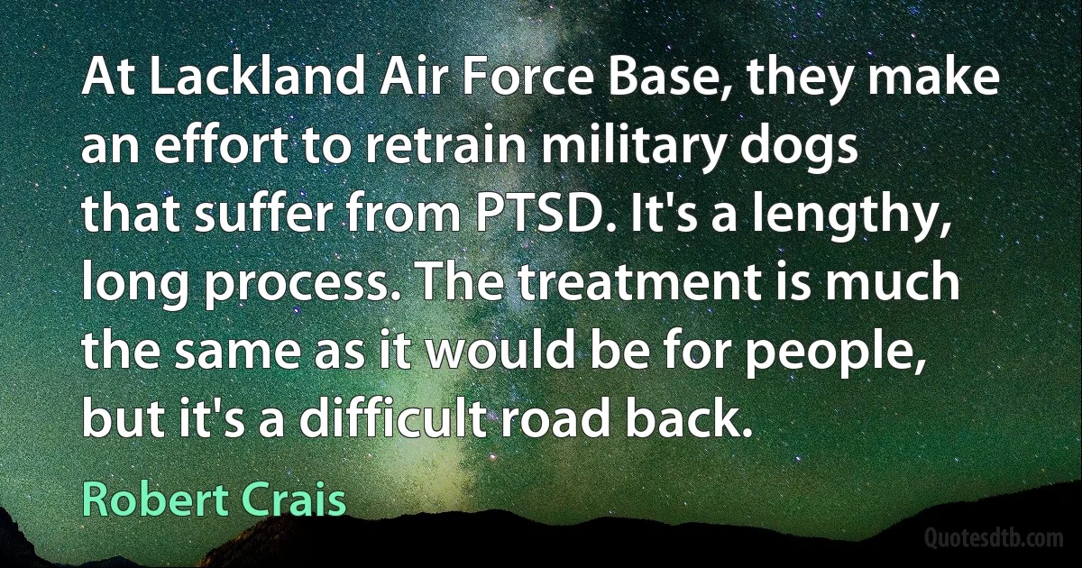 At Lackland Air Force Base, they make an effort to retrain military dogs that suffer from PTSD. It's a lengthy, long process. The treatment is much the same as it would be for people, but it's a difficult road back. (Robert Crais)