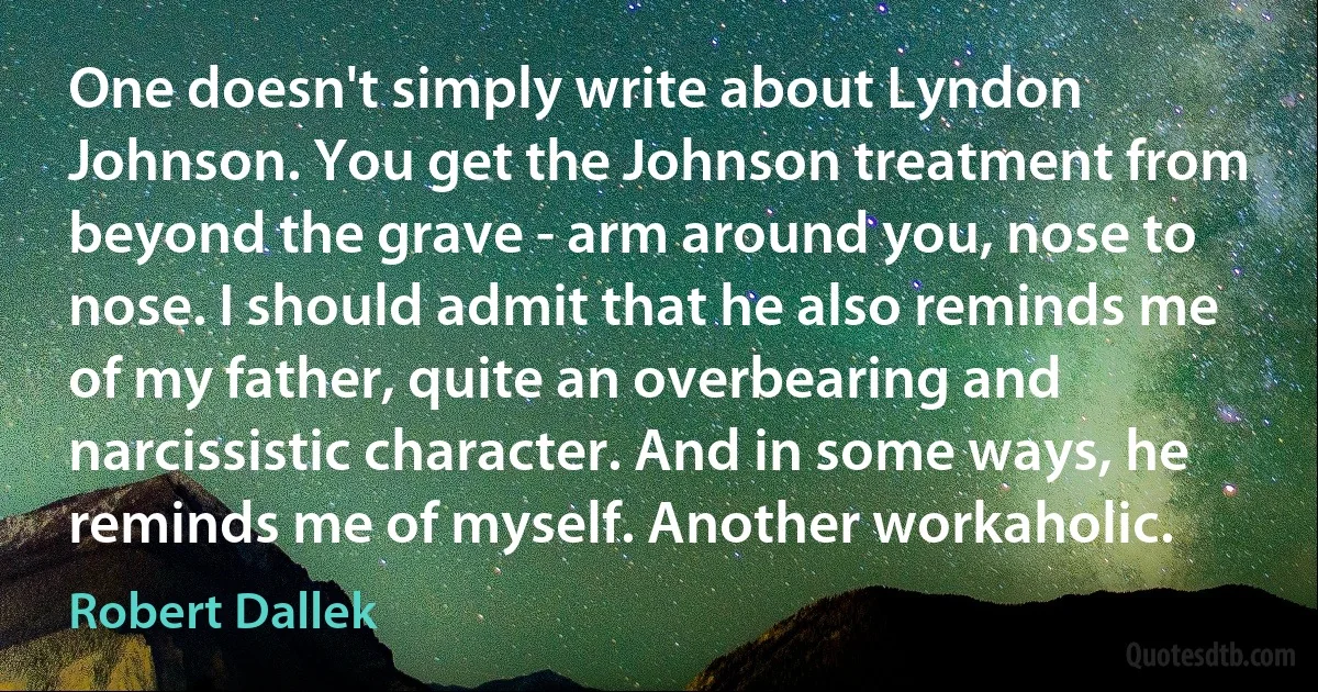 One doesn't simply write about Lyndon Johnson. You get the Johnson treatment from beyond the grave - arm around you, nose to nose. I should admit that he also reminds me of my father, quite an overbearing and narcissistic character. And in some ways, he reminds me of myself. Another workaholic. (Robert Dallek)