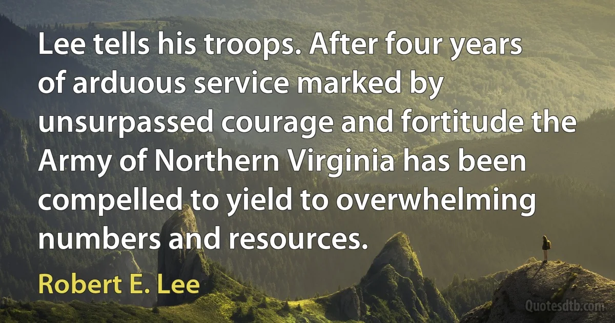 Lee tells his troops. After four years of arduous service marked by unsurpassed courage and fortitude the Army of Northern Virginia has been compelled to yield to overwhelming numbers and resources. (Robert E. Lee)