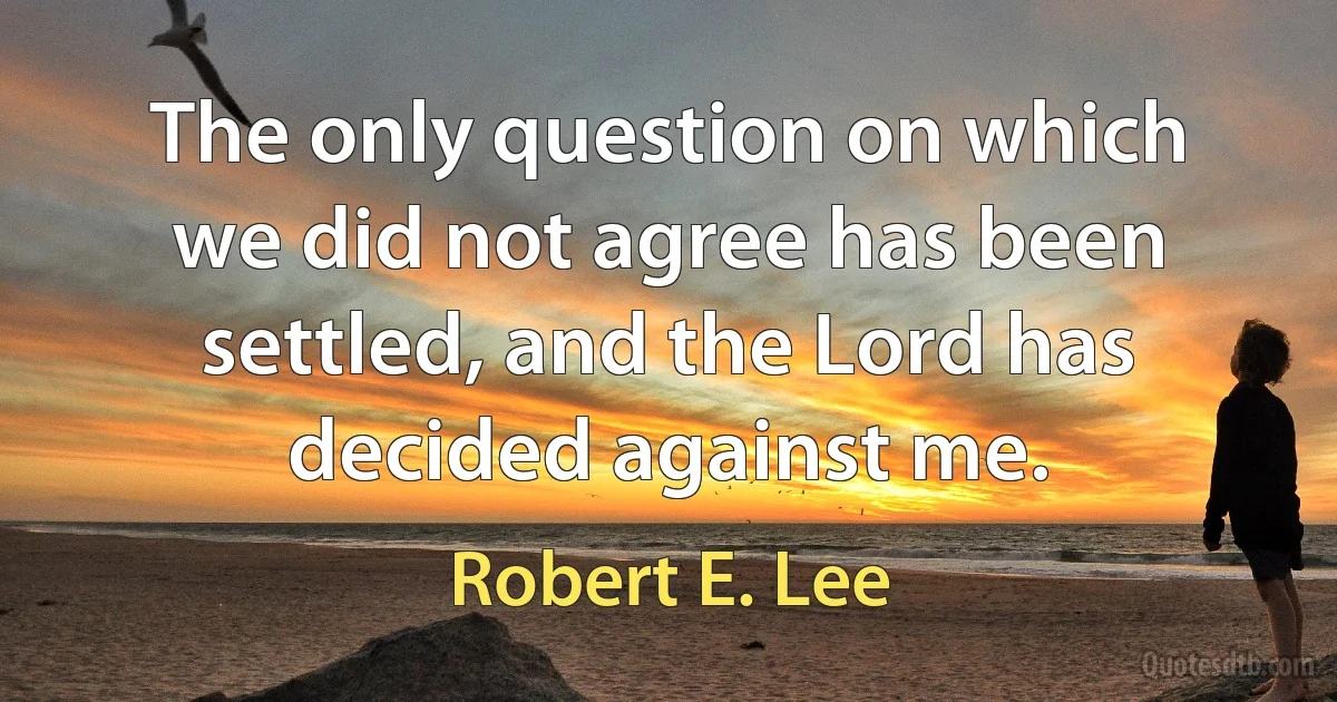 The only question on which we did not agree has been settled, and the Lord has decided against me. (Robert E. Lee)