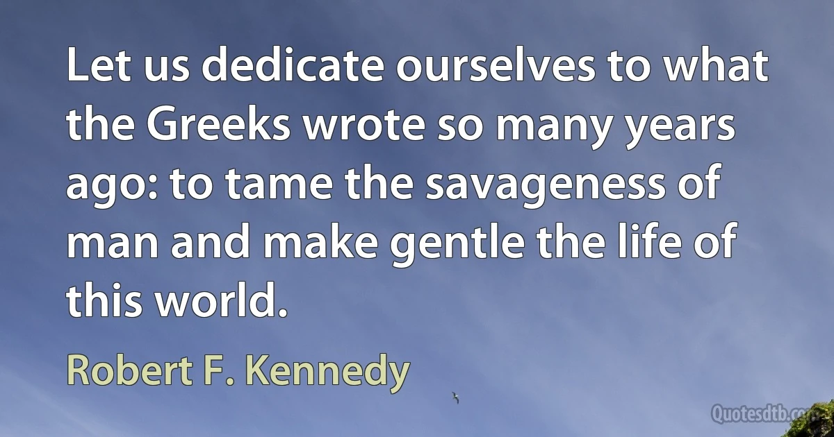 Let us dedicate ourselves to what the Greeks wrote so many years ago: to tame the savageness of man and make gentle the life of this world. (Robert F. Kennedy)